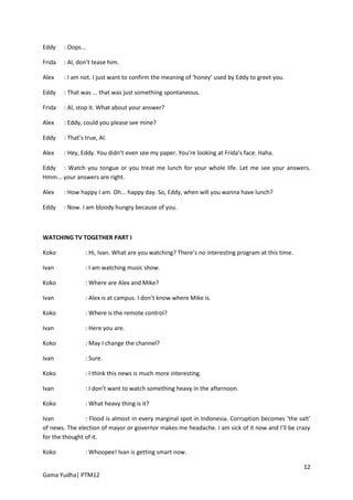 Eddy    : Oops...

Frida   : Al, don’t tease him.

Alex    : I am not. I just want to confirm the meaning of ‘honey’ used by Eddy to greet you.

Eddy    : That was ... that was just something spontaneous.

Frida   : Al, stop it. What about your answer?

Alex    : Eddy, could you please see mine?

Eddy    : That’s true, Al.

Alex    : Hey, Eddy. You didn’t even see my paper. You’re looking at Frida’s face. Haha.

Eddy : Watch you tongue or you treat me lunch for your whole life. Let me see your answers.
Hmm... your answers are right.

Alex    : How happy I am. Oh... happy day. So, Eddy, when will you wanna have lunch?

Eddy    : Now. I am bloody hungry because of you.



WATCHING TV TOGETHER PART I

Koko             : Hi, Ivan. What are you watching? There’s no interesting program at this time.

Ivan             : I am watching music show.

Koko             : Where are Alex and Mike?

Ivan             : Alex is at campus. I don’t know where Mike is.

Koko             : Where is the remote control?

Ivan             : Here you are.

Koko             : May I change the channel?

Ivan             : Sure.

Koko             : I think this news is much more interesting.

Ivan             : I don’t want to watch something heavy in the afternoon.

Koko             : What heavy thing is it?

Ivan            : Flood is almost in every marginal spot in Indonesia. Corruption becomes ‘the salt’
of news. The election of mayor or governor makes me headache. I am sick of it now and I’ll be crazy
for the thought of it.

Koko             : Whoopee! Ivan is getting smart now.

                                                                                                   12
Gama Yudha| PTM12
 