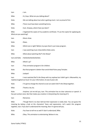 Ivan            : I am.

Mike            : Hi, Guys. What are you talking about?

Koko            : We are talking about Ivan who is getting smart. I am so proud of him.

Mike            : There must have been something funny.

Koko            : Sure. Anyway, where have you been?

Mike          : I legalized the copies of my academic certificate. I’ll use the copies for applying job.
What are you watching?

Ivan            : Music show.

Koko            : News.

Mike            : Which one is right? Before my eyes there’s just news program.

Ivan            : I was watching music show before Koko came.

Mike            : What about watching Sha*n the Sheep?

Ivan and Koko : Hahahahahahahahahaha

Mike            : What’s up?

Ivan            : That animation program is for children.

Koko            : But that program is better than serial titled Putra yang Tertukar.

Mike            : Jackpot!

Ivan          : I ever watched Sha*n the Sheep with my nephew but I didn’t get it. Meanwhile, my
nephew laughed out loud. For your information, he was 6 years old.

Koko            : I’m gonna change the channel so we can watch Sha*n the Sheep together.

Mike            : Thanks a lot, Ko.

Koko             : Anytime. Let me tell you, Ivan. This animation has no clear utterance or speech. It
has just unclear voice. But that makes you creative in interpreting the meaning of it.

Ivan            : Nonsense.

Mike             : Though there’s no clear talk but their expression is really clear. You can guess the
meaning by taking a look at the characters’ faces and expressions. Let’s watch this program
together, Ivan. If you don’t understand the meaning, then I’m gonna tell you.

Koko            : You have to tell me as well if I don’t understand, Mike.

Mike            : Okay. This animation is entertaining. Believe in me.



                                                                                                     13
Gama Yudha| PTM12
 