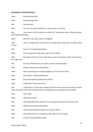 WATCHING TV TOGETHER PART II

Helen           : Good evening, Vicky.

Vicky           : Good evening, Helen.

Ulfa            : You look tired.

Vicky           : I am. Let me sit down beside you. I want to lean on the sofa.

Ulfa          : There were a lot of customers at Pizza H*t. I was almost dead to bake the pizzas
and made the beverages.

Helen           : Well then. Let’s take a look at TV together.

Vicky           : Ulfa, in my bag, there are two pans of crusted pizzas. Please eat it as long as they
are hot.

Ulfa            : Yum-yum! I’m gonna grasp them.

Helen           : Do you want me to make some cups of tea or coffee?

Vicky            : No need to do that. If me or Ulfa needs it, then we’re gonna make it by ourselves.
Am I right, Ulfa?

Ulfa            : Yum-yum. Whatever you say I agree. I want to enjoy this pizza.

Vicky           : Anyway, what are you watching for?

Helen           : We are watching some comical programs on Tra*s TV and Trans7.

Vicky           : Good choice. I need entertainment.

Helen           : Do you like watching infotainment, Vicky?

Vicky           : Sometimes if I have leisure time.

Ulfa            : I really like it. It’s like never-ending serial from many actors and actresses. And the
other plus point is that I don’t really wait for the ending. Because some gossip has no ending.

Vicky           : That’s right.

Helen           : What about movie?

Ulfa            : I like watching movies showed on TV as long as the movies are not action ones.

Helen           : What kind of movie do you prefer?

Ulfa            : I prefer drama movie to action one. And you, Helen?

Helen           : I like thriller movie. It is mysterious, but makes me use my logic.

Ulfa            : So you must like detective movie.


                                                                                                      14
Gama Yudha| PTM12
 