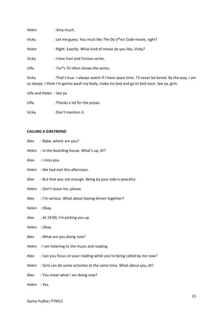 Helen            : Very much.

Vicky            : Let me guess. You must like The Da V*nci Code movie, right?

Helen            : Right. Exactly. What kind of movie do you like, Vicky?

Vicky            : I love Fast and Furious series.

Ulfa             : Tra*s TV often shows the series.

Vicky             : That’s true. I always watch if I have spare time. I’ll never be bored. By the way, I am
so sleepy. I think I’m gonna wash my body, make my bed and go to bed soon. See ya, girls.

Ulfa and Helen : See ya

Ulfa             : Thanks a lot for the pizzas.

Vicky            : Don’t mention it.



CALLING A GIRLFRIEND

Alex    : Babe, where are you?

Helen : In the boarding house. What’s up, Al?

Alex    : I miss you.

Helen : We had met this afternoon.

Alex    : But that was not enough. Being by your side is peaceful.

Helen : Don’t tease me, please.

Alex    : I’m serious. What about having dinner together?

Helen : Okay.

Alex    : At 19.00, I’m picking you up.

Helen : Okay.

Alex    : What are you doing now?

Helen : I am listening to the music and reading.

Alex    : Can you focus on your reading while you’re being called by me now?

Helen : Girls can do some activities at the same time. What about you, Al?

Alex    : You mean what I am doing now?

Helen : Yes.

                                                                                                        15
Gama Yudha| PTM12
 