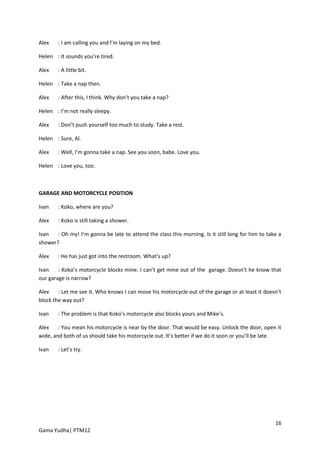 Alex    : I am calling you and l’m laying on my bed.

Helen : It sounds you’re tired.

Alex    : A little bit.

Helen : Take a nap then.

Alex    : After this, I think. Why don’t you take a nap?

Helen : I’m not really sleepy.

Alex    : Don’t push yourself too much to study. Take a rest.

Helen : Sure, Al.

Alex    : Well, I’m gonna take a nap. See you soon, babe. Love you.

Helen : Love you, too.



GARAGE AND MOTORCYCLE POSITION

Ivan    : Koko, where are you?

Alex    : Koko is still taking a shower.

Ivan   : Oh my! I’m gonna be late to attend the class this morning. Is it still long for him to take a
shower?

Alex    : He has just got into the restroom. What’s up?

Ivan    : Koko’s motorcycle blocks mine. I can’t get mine out of the garage. Doesn’t he know that
our garage is narrow?

Alex    : Let me see it. Who knows I can move his motorcycle out of the garage or at least it doesn’t
block the way out?

Ivan    : The problem is that Koko’s motorcycle also blocks yours and Mike’s.

Alex    : You mean his motorcycle is near by the door. That would be easy. Unlock the door, open it
wide, and both of us should take his motorcycle out. It’s better if we do it soon or you’ll be late.

Ivan    : Let’s try.




                                                                                                   16
Gama Yudha| PTM12
 