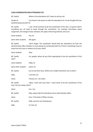 CLASS COORDINATOR AND ATTENDANCE LIST

Mr. Syaiful             : Where is the attendance list? I want to call you roll.

Student A               : You haven’t ask anyone to take the attendance list. So we thought that you
would bring by yourself, Sir.

Mr. Syaiful            : I see. I’ll ask someone to be the coordinator of this class. I’m gonna inform
everything you all need to know through the coordinator. For example information about
assignment, the change of class schedule, the copies of learning material, and so on.

Some students           : Yes, Sir.

Some other students     : We agree.

Mr. Syaiful              : Don’t forget. The coordinator should take the attendance list from the
administrative office. Besides, he must always be coordinated with me if there’s something I have to
know from this class in relation to my class. Deal?

Some students           : Deal.

Mr. Syaiful             : So, people, whom do you think appropriate to be the coordinator of this
class?

Some students           : Eddy, Sir.

Some other students     : Johan, Sir.

Mr. Syaiful             : Let me see their faces. Which one is Eddy? And which one is Johan?

Eddy                    : I am here, Sir.

Johan                   : Present, Sir. I am Johan.

Mr. Syaiful              : Okay, I have seen your faces. I want Johan to be the coordinator of this
class. Are you ready, Johan?

Johan                   : Yes, I am.

Mr. Syaiful             : Now, please take the attendance list at administrative office.

Johan                   : Sure. I’ll be back in fifteen minutes.

Mr. Syaiful             : Eddy, sorry for not choosing you.

Eddy                    : It’s fine, Sir.




                                                                                                   17
Gama Yudha| PTM12
 