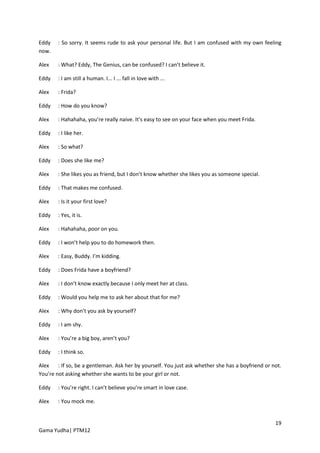 Eddy    : So sorry. It seems rude to ask your personal life. But I am confused with my own feeling
now.

Alex    : What? Eddy, The Genius, can be confused? I can’t believe it.

Eddy    : I am still a human. I... I ... fall in love with ...

Alex    : Frida?

Eddy    : How do you know?

Alex    : Hahahaha, you’re really naive. It’s easy to see on your face when you meet Frida.

Eddy    : I like her.

Alex    : So what?

Eddy    : Does she like me?

Alex    : She likes you as friend, but I don’t know whether she likes you as someone special.

Eddy    : That makes me confused.

Alex    : Is it your first love?

Eddy    : Yes, it is.

Alex    : Hahahaha, poor on you.

Eddy    : I won’t help you to do homework then.

Alex    : Easy, Buddy. I’m kidding.

Eddy    : Does Frida have a boyfriend?

Alex    : I don’t know exactly because I only meet her at class.

Eddy    : Would you help me to ask her about that for me?

Alex    : Why don’t you ask by yourself?

Eddy    : I am shy.

Alex    : You’re a big boy, aren’t you?

Eddy    : I think so.

Alex    : If so, be a gentleman. Ask her by yourself. You just ask whether she has a boyfriend or not.
You’re not asking whether she wants to be your girl or not.

Eddy    : You’re right. I can’t believe you’re smart in love case.

Alex    : You mock me.


                                                                                                   19
Gama Yudha| PTM12
 