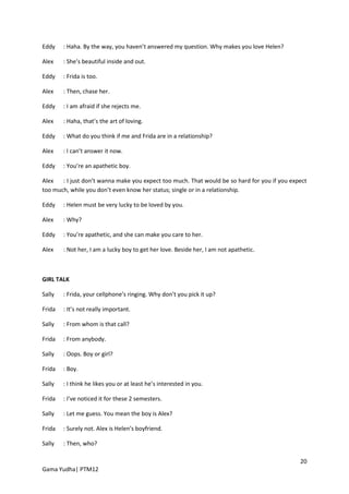 Eddy    : Haha. By the way, you haven’t answered my question. Why makes you love Helen?

Alex    : She’s beautiful inside and out.

Eddy    : Frida is too.

Alex    : Then, chase her.

Eddy    : I am afraid if she rejects me.

Alex    : Haha, that’s the art of loving.

Eddy    : What do you think if me and Frida are in a relationship?

Alex    : I can’t answer it now.

Eddy    : You’re an apathetic boy.

Alex   : I just don’t wanna make you expect too much. That would be so hard for you if you expect
too much, while you don’t even know her status; single or in a relationship.

Eddy    : Helen must be very lucky to be loved by you.

Alex    : Why?

Eddy    : You’re apathetic, and she can make you care to her.

Alex    : Not her, I am a lucky boy to get her love. Beside her, I am not apathetic.



GIRL TALK

Sally   : Frida, your cellphone’s ringing. Why don’t you pick it up?

Frida   : It’s not really important.

Sally   : From whom is that call?

Frida   : From anybody.

Sally   : Oops. Boy or girl?

Frida   : Boy.

Sally   : I think he likes you or at least he’s interested in you.

Frida   : I’ve noticed it for these 2 semesters.

Sally   : Let me guess. You mean the boy is Alex?

Frida   : Surely not. Alex is Helen’s boyfriend.

Sally   : Then, who?

                                                                                              20
Gama Yudha| PTM12
 