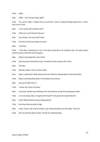 Frida   : Eddy.

Sally   : OMG... He’s not your type, right?

Frida : Yes, you’re right. I respect him as my friend. I have no special feeling toward him. I never
feel crush on him.

Sally   : I see. Do you like someone else?

Frida   : What can I say? Should I tell you?

Sally   : You should. I am your best friend.

Frida   : Promise me that you keep my secret.

Sally   : I promise.

Frida : I like Alex. He behaves as he is. He never pretends to be someone else. He really knows
what he wants in life and reach his goals.

Sally   : Eddy is also doing the same I think.

Frida   : But he pushes himself too much. He doesn’t even enjoy his life I think.

Sally   : Perhaps.

Frida   : Besides, Eddy is not as manly as Alex.

Sally   : Now I understand. What will you do now? Alex has already been in love with Helen.

Frida   : Keep my feeling deep down in the bottom of my heart.

Sally   : But you’ll suffer from it.

Frida   : I know. But I have no choice.

Sally   : You have. Confess your feeling to him and ready to accept the consequence later.

Frida   : I am not ready, Sally. I am gonna kill myself if I am gonna be rejected by him.

Sally   : Hush! What bullshit are you talking about?

Frida   :You know that my pride is high.

Sally   : Yeah, I know. Life is full of choices. Just choose whatever you feel right. That’s all.

Frida   : Ok, let me think about it later. Thanks for understanding.




                                                                                                    21
Gama Yudha| PTM12
 