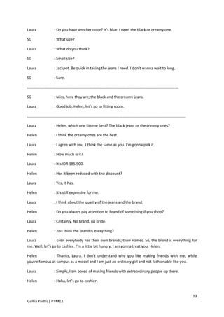 Laura                    : Do you have another color? It’s blue. I need the black or creamy one.

SG                       : What size?

Laura                    : What do you think?

SG                       : Small size?

Laura                    : Jackpot. Be quick in taking the jeans I need. I don’t wanna wait to long.

SG                       : Sure.

.................................................................................................................................................

SG                       : Miss, here they are; the black and the creamy jeans.

Laura                    : Good job. Helen, let’s go to fitting room.

........................................................................................................................................................

Laura                    : Helen, which one fits me best? The black jeans or the creamy ones?

Helen                    : I think the creamy ones are the best.

Laura                    : I agree with you. I think the same as you. I’m gonna pick it.

Helen                    : How much is it?

Laura                    : It’s IDR 185.900.

Helen                    : Has it been reduced with the discount?

Laura                    : Yes, it has.

Helen                    : It’s still expensive for me.

Laura                    : I think about the quality of the jeans and the brand.

Helen                    : Do you always pay attention to brand of something if you shop?

Laura                    : Certainly. No brand, no pride.

Helen                    : You think the brand is everything?

Laura            : Even everybody has their own brands; their names. So, the brand is everything for
me. Well, let’s go to cashier. I’m a little bit hungry, I am gonna treat you, Helen.

Helen          : Thanks, Laura. I don’t understand why you like making friends with me, while
you’re famous at campus as a model and I am just an ordinary girl and not fashionable like you.

Laura                    : Simply, I am bored of making friends with extraordinary people up there.

Helen                    : Haha, let’s go to cashier.


                                                                                                                                                           23
Gama Yudha| PTM12
 