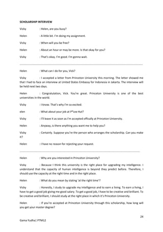 SCHOLARSHIP INTERVIEW

Vicky                    : Helen, are you busy?

Helen                    : A little bit. I’m doing my assignment.

Vicky                    : When will you be free?

Helen                    : About an hour or may be more. Is that okay for you?

Vicky                    : That’s okay. I’m good. I’m gonna wait.

..................................................................................................................................................................

Helen                    : What can I do for you, Vick?

Vicky            : I accepted a letter from Princeton University this morning. The letter showed me
that I had to face an interview at United States Embassy for Indonesia in Jakarta. The interview will
be held next two days.

Helen             : Congratulation, Vick. You’re great. Princeton University is one of the best
universities in the world.

Vicky                    : I know. That’s why I’m so excited.

elen                     : What about your job at P*zza Hut?

Vicky                    : I’ll leave it as soon as I’m accepted offically at Princeton University.

Helen                    : Anyway, is there anything you want me to help you?

Vicky                    : Certainly. Suppose you’re the person who arranges the scholarship. Can you make
it?

Helen                    : I have no reason for rejecting your request.

..............................................................................................................................................................

Helen                    : Why are you interested in Princeton University?

Vicky           : Because I think this university is the right place for upgrading my intelligence. I
understand that the capacity of human intelligence is beyond they predict before. Therefore, I
should use the capacity at the right time and in the right place.

Helen                    : What do you mean by stating ‘at the right time’?

Vicky           : Honestly, I study to upgrade my intelligence and to earn a living. To earn a living, I
have to get a good job giving me good salary. To get a good job, I have to be creative and brilliant. To
be creative and brilliant, I should study at the right place in which it’s Princeton University.

Helen          : If you’re accepted at Princeton University through this scholarship, how long will
you get your master degree?


                                                                                                                                                                 24
Gama Yudha| PTM12
 