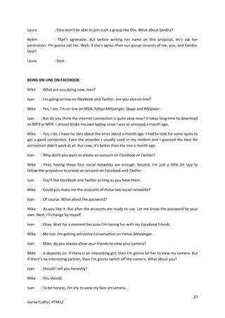 Laura           : Cleo won’t be able to join such a group like this. What about Sandra?

Helen           : That’s agreeable. But before writing her name on this proposal, let’s ask her
permission. I’m gonna call her. Well, if she’s agree, then our group consists of me, you, and Sandra.
Deal?

Laura           : Deal.



BEING ON LINE ON FACEBOOK

Mike    : What are you doing now, Ivan?

Ivan    : I’m going on line on Facebook and Twitter. Are you also on line?

Mike    : Yes, I am. I’m on line on MSN, Yahoo Messenger, Skype and MySpace.

Ivan   : But do you think the internet connection is quite slow now? It takes long time to download
an MP3 or MP4. I almost broke my own laptop since I was so annoyed a month ago.

Mike : Yes, I do. I have no idea about the error about a month ago. I had to look for some spots to
get a good connection. Even the provider I usually used in my modem and I guessed the best for
connection didn’t work at all. But now, it’s better than the one a month ago.

Ivan    : Why don’t you want to create an account on Facebook or Twitter?

Mike : First, having those four social networks are enough. Second, I’m just a little bit lazy to
follow the procedure to create an account on Facebook and Twitter.

Ivan    : You’ll like Facebook and Twitter as long as you have them.

Mike    : Could you make me the accounts of those two social networks?

Ivan    : Of course. What about the password?

Mike : As you like it. But after the accounts are ready to use. Let me know the password by your
own. Next, I’ll change by myself.

Ivan    : Okay. Wait for a moment because I’m having fun with my Facebook friends.

Mike    : Me too. I’m getting attractive conversation on Yahoo Messenger.

Ivan    : Mike, do you always allow your friends to view your camera?

Mike : It depends on. If there is an interesting girl, then I’m gonna let her to view my camera. But
if there’s no interesting partner, then I’m gonna switch off the camera. What about you?

Ivan    : Should I tell you honestly?

Mike    : You should.

Ivan    : To be honest, I’m shy to view my face on camera.

                                                                                                  27
Gama Yudha| PTM12
 