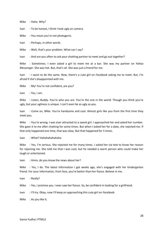 Mike    : Haha. Why?

Ivan    : To be honest, I think I look ugly on camera.

Mike    : You mean you’re not photogenic.

Ivan    : Perhaps, in other words.

Mike    : Well, that’s your problem. What can I say?

Ivan    : And are you often to ask your chatting partner to meet and go out together?

Mike : Sometimes. I even asked a girl to meet me at a bar. She was my partner on Yahoo
Messenger. She was hot. But, that’s all. She was just a friend for me.

Ivan      : I want to do the same. Now, there’s a cute girl on Facebook asking me to meet. But, I’m
afraid if she’s disappointed with me.

Mike    : My! You’re not confident, are you?

Ivan    : Yes, I am.

Mike : Listen, Buddy. You’re who you are. You’re the one in the world. Though you think you’re
ugly, but your ugliness is unique. I can’t even be as ugly as you.

Ivan   : Come on, Mike. You’re handsome and cool. Almost girls like you from the first time they
meet you.

Mike : You’re wrong. I was ever attracted to a sweet girl. I approached her and asked her number.
She gave it to me after chatting for some times. But when I asked her for a date, she rejected me. If
that only happened one time, that was okay. But that happened for 5 times.

Ivan    : What? Hahahahahahaha

Mike : Yes, I’m serious. She rejected me for many times. I asked her via text to know her reason
for rejecting me. She told me that I was cool, but he needed a warm person who could make her
laugh or entertained.

Ivan    : Hmm, do you know the news about her?

Mike : Yes, I do. The latest information I got weeks ago, she’s engaged with her kindergarten
friend. For your information, from face, you’re better than her fiance. Believe in me.

Ivan    : Really?

Mike    : Yes, I promise you. I ever saw her fiance. So, be confident in looking for a girlfriend.

Ivan    : I’ll try. Okay, now I’ll keep on approaching this cute girl on Facebook.

Mike    : As you like it.




                                                                                                     28
Gama Yudha| PTM12
 