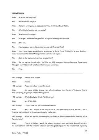 JOB INTERVIEW

Mike        : Al, could you help me?

Alex        : What can I do for you?

Mike        : Tomorrow, I’m going to face job interview at G*maya Tower Hotel.

Alex        : What kind of position do you apply?

Mike        : As a financial manager.

Alex        : Manager? You’re a fresh graduate. But you dare apply that position.

Mike        : Why not?

Alex        : Have you ever worked before concerned with financial field?

Mike : Yes, I have. I ever worked as an accountant at SoLar (Sonic Cellular) for a year. Besides, I
was a financial staff at Matah*ri Department Store for half a year.

Alex        : Back to the topic, what can I do for you then?

Mike : Be my partner in role play. You’ll be my HRD manager (Human Resource Department
Manager) and I’ll be myself who faces the interview tomorrow.

Alex        : Fine.

.........................................................................................................................................................

HRD Manager : Please, to be seated.

Mike                     : Thanks

HRD Manager : Please introduce yourself in short.

Mike             : My name is Mike Sinatra. I am a fresh graduate from Faculty of Economy, Central
Java University, majoring in Finance Management.

HRD Manager : What about your Grade Point Average?

Mike                     : My GPA is 3,41.

HRD Manager : Do you have any job experience? Tell me.

Mike              : Yes, I do. I worked as an accountant at Sonic Cellular for a year. Besides, I was a
financial staff at Matah*ri Department Store for half a year.

HRD Manager : What will you do for developing the financial development of this hotel for it is a
five-star hotel?

Mike          : First of all, I always watch the balance between credit and debit. Secondly, me and
my team concern with the outcome whether it creates good impact for the hotel or not, especially

                                                                                                                                                            29
Gama Yudha| PTM12
 