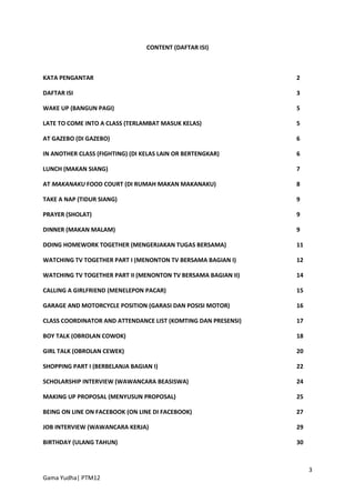 CONTENT (DAFTAR ISI)



KATA PENGANTAR                                                 2

DAFTAR ISI                                                     3

WAKE UP (BANGUN PAGI)                                          5

LATE TO COME INTO A CLASS (TERLAMBAT MASUK KELAS)              5

AT GAZEBO (DI GAZEBO)                                          6

IN ANOTHER CLASS (FIGHTING) (DI KELAS LAIN OR BERTENGKAR)      6

LUNCH (MAKAN SIANG)                                            7

AT MAKANAKU FOOD COURT (DI RUMAH MAKAN MAKANAKU)               8

TAKE A NAP (TIDUR SIANG)                                       9

PRAYER (SHOLAT)                                                9

DINNER (MAKAN MALAM)                                           9

DOING HOMEWORK TOGETHER (MENGERJAKAN TUGAS BERSAMA)            11

WATCHING TV TOGETHER PART I (MENONTON TV BERSAMA BAGIAN I)     12

WATCHING TV TOGETHER PART II (MENONTON TV BERSAMA BAGIAN II)   14

CALLING A GIRLFRIEND (MENELEPON PACAR)                         15

GARAGE AND MOTORCYCLE POSITION (GARASI DAN POSISI MOTOR)       16

CLASS COORDINATOR AND ATTENDANCE LIST (KOMTING DAN PRESENSI)   17

BOY TALK (OBROLAN COWOK)                                       18

GIRL TALK (OBROLAN CEWEK)                                      20

SHOPPING PART I (BERBELANJA BAGIAN I)                          22

SCHOLARSHIP INTERVIEW (WAWANCARA BEASISWA)                     24

MAKING UP PROPOSAL (MENYUSUN PROPOSAL)                         25

BEING ON LINE ON FACEBOOK (ON LINE DI FACEBOOK)                27

JOB INTERVIEW (WAWANCARA KERJA)                                29

BIRTHDAY (ULANG TAHUN)                                         30



                                                                    3
Gama Yudha| PTM12
 