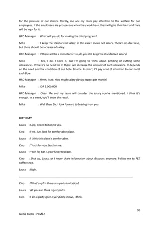for the pleasure of our clients. Thirdly, me and my team pay attention to the welfare for our
employees. If the employees are prosperous when they work here, they will give their best and they
will be loyal for it.

HRD Manager : What will you do for making the third program?

Mike            : I keep the standarized salary, in this case I mean net salary. There’s no decrease,
but there should be increase of salary.

HRD Manager : If there will be a monetary crisis, do you still keep the standarized salary?

Mike             : Yes, I do. I keep it, but I’m going to think about pending of cutting some
allowances. If there’s no need for it, then I will decrease the amount of each allowance. It depends
on the need and the condition of our hotel finance. In short, I’ll pay a lot of attention to our hotel
cash flow.

HRD Manager : Hmm, I see. How much salary do you expect per month?

Mike                     : IDR 3.000.000

HRD Manager : Okay. Me and my team will consider the salary you’ve mentioned. I think it’s
enough. In a week, you’ll know the result.

Mike                     : Well then, Sir. I look forward to hearing from you.



BIRTHDAY

Laura       : Cleo, I need to talk to you.

Cleo        : Fine. Just look for comfortable place.

Laura       : I think this place is comfortable.

Cleo        : That’s for you. Not for me.

Laura       : Yeah for bar is your favorite place.

Cleo : Shut up, Laura, or I never share information about discount anymore. Follow me to FEE
coffee shop.

Laura       : Right.

.........................................................................................................................................................

Cleo        : What’s up? Is there any party invitation?

Laura       : All you can think is just party.

Cleo        : I am a party-goer. Everybody knows, I think.



                                                                                                                                                            30
Gama Yudha| PTM12
 