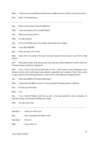 Mike        : I want to buy a new cellphone. My previous cellphone was in trouble. It had a lot of errors.

Alex        : Okay. I’ll accompany you.

........................................................................................................................................................

Alex        : What is your favorite brand of cellphone?

Mike        : I have two choices; iPh*ne and Bl*ckberry.

Alex        : Which one will you prefer?

Mike        : I’m still confused.

Alex        : iPh*ne or Bl*ckberry has a lot of types. What about your budget?

Mike        : I have IDR 4.000.000.

Alex        : Wow, you have a lot of cash.

Mike : Haha, that’s my saving in the bank. I’ve been saving my money since I was in Senior High
School.

Alex    : Well, back to topic, what will you plan to do with your latest cellphone? In short, what kind
of feature do you need from a cellphone?

Mike : First, I want to text and call well with no error. I don’t want to hear breaking-up voice.
Second, I can be on line and browse many websites, especially social networks. Third, I like to catch
or take a picture of something attractive or unique, then I need cellphone with good camera.

Alex        : What about BBM or Bl*ckberry Messenger?

Mike        : I often hear that BBM can save our money instead of buying credits for cellphone.

Alex        : So? Are you interested?

Mike        : I am.

Alex    : If so, I think Bl*ckberry Torch fits you well. It has good quality for camera. Besides, it’s
portable, trendy, and functional fulfilling your needs.

Mike        : Let’s go to the shop.

..................................................................................................................................................................

Sales Boy 1              : What can I do for you?

Alex                     : We’re looking for Bl*ckberry Torch.

Sales Boy 1              : Here it is.

Mike                     : How much is it?



                                                                                                                                                              32
Gama Yudha| PTM12
 