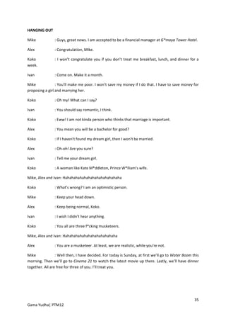 HANGING OUT

Mike            : Guys, great news. I am accepted to be a financial manager at G*maya Tower Hotel.

Alex            : Congratulation, Mike.

Koko            : I won’t congratulate you if you don’t treat me breakfast, lunch, and dinner for a
week.

Ivan            : Come on. Make it a month.

Mike             : You’ll make me poor. I won’t save my money if I do that. I have to save money for
proposing a girl and marrying her.

Koko            : Oh my! What can I say?

Ivan            : You should say romantic, I think.

Koko            : Eww! I am not kinda person who thinks that marriage is important.

Alex            : You mean you will be a bachelor for good?

Koko            : If I haven’t found my dream girl, then I won’t be married.

Alex            : Oh-oh! Are you sure?

Ivan            : Tell me your dream girl.

Koko            : A woman like Kate M*ddleton, Prince W*lliam’s wife.

Mike, Alex and Ivan: Hahahahahahahahahahahahahaha

Koko            : What’s wrong? I am an optimistic person.

Mike            : Keep your head down.

Alex            : Keep being normal, Koko.

Ivan            : I wish I didn’t hear anything.

Koko            : You all are three f*cking musketeers.

Mike, Alex and Ivan: Hahahahahahahahahahahahaha

Alex            : You are a musketeer. At least, we are realistic, while you’re not.

Mike             : Well then, I have decided. For today is Sunday, at first we’ll go to Water Boom this
morning. Then we’ll go to Cinema 21 to watch the latest movie up there. Lastly, we’ll have dinner
together. All are free for three of you. I’ll treat you.




                                                                                                    35
Gama Yudha| PTM12
 