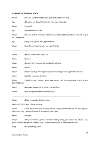 CLEANING THE BOARDING HOUSE

Wulan                    : Hi, Girls. Our boarding house is quite dirty. Let’s clean it up.

Ayu                      : Oh, come on. It’s just 07.15 in the morning on Saturday.

Wulan                    : So what?

Ayu                      : I want to wake up late.

Wulan           : You can do that tomorrow. We clean our boarding house in twice a month only. It
isn’t every week.

Ayu                      : Okay, okay. Let me drink a glass of milk.

Wulan                    : Fine. Now, I’m gonna wake our other friends.

..................................................................................................................................................

Wulan                    : Knock, knock, Helen. Wake up.

Helen                    : Hmm...

Wulan                    : Be quick. Or I’m gonna call your boyfriend, Alex.

Helen                    : What?

Wulan                    : Hence, wake up. We’re gonna clean our boarding house. Open the door now.

Helen                    : Wait for a moment. I’m here.

Wulan          : Good for you. Tonight, when Alex comes, he’ll be comfortable to stay in our
boarding house.

Helen                    : Whatever you say, I’ll go to the restroom first.

Wulan                    : Fine. I’m gonna wake Ulfa and Vicky up.

...................................................................................................................................................

Wulan                    : Okay, everybody. Good morning.

Helen, Ulfa, Vicky, Ayu : Good morning.

Wulan          : Now, we’ll clean our boarding house. I have planned the job for each person.
Helen, you must clean the front yard, terrace and living room.

Helen                    : All right.

Wulan            : Ulfa, you’ll make up the room for watching. Vicky, you’ll clean the kitchen. Ayu,
you’ll clean the garage and backyard. And I’ll clean the restroom. Is there any question?

Vicky                    : No. Everything is fair.


                                                                                                                                                      36
Gama Yudha| PTM12
 