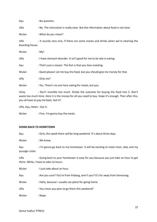 Ayu              : No question.

Ulfa             : No. The instruction is really clear. But the information about food is not clear.

Wulan            : What do you mean?

Ulfa           : It sounds very nice, if there are some snacks and drinks when we’re cleaning the
boarding house.

Wulan            : My!

Ulfa             : I have stomach disorder. It isn’t good for me to be late in eating.

Ayu              : That’s just a reason. The fact is that you love snacking.

Wulan            : Quiet please! Let me buy the food, but you should give me money for that.

Ulfa             : Only me?

Wulan            : Yes. There’s no one here asking for meals, but you.

Vicky            : Don’t mumble too much. Divide the outcome for buying the food into 5. Don’t
waste too much time. Here it is the money for all you need to buy. Hope it’s enough. Then after this,
you all have to pay me back. Got it?

Ulfa, Ayu, Helen : Got it.

Wulan            : Fine. I’m gonna buy the meals.



GOING BACK TO HOMETOWN

Ayu              : Girls, this week there will be long weekend. It’s about three days.

Wulan            : We know.

Ayu             : I’m gonna go back to my hometown. It will be exciting to meet mom, dad, and my
younger sister.

Ulfa             : Going back to your hometown is easy for you because you just take an hour to get
there. While, I have to take six hours.

Wulan            : I just take about an hour.

Ayu              : Are you sure? You’re from Padang, aren’t you? It’s far away from Semarang.

Wulan            : Haha, because I usually use plane for going home.

Ulfa             : You mean you plan to go there this weekend?

Wulan            : Nope.



                                                                                                       37
Gama Yudha| PTM12
 