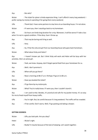 Ayu             : But why?

Wulan          : The ticket for plane is kinda expensive thing. I can’t afford it every long weekend. I
prefer saving my money to spending it for going there every weekend.

Ulfa            : Thank God. I have some partners to stay here at our boarding house. I’m not alone.

Wulan           : If I were you, then I would go back to my hometown.

Ulfa            : Six hours are kinda long duration for a trip. Moreover, it will be worse if I take a bus
when I’m not in a good condition. I’ll be dizzy. Even I throw up.

Ayu             : That may be boring and tiring as well.

Ulfa            : Very.

Ayu             : So, I’ll be the only one girl from our boarding house who goes back hometown.

Wulan           : What about Vicky and Helen?

Ayu               : I haven’t known yet. But I think Vicky will work and Helen will be busy with her
activities. She’s an active girl.

Wulan           : Yeah, we know. Anyway, don’t forget special food from your hometown for us.

Ayu             : Well, I don’t promise it.

Ulfa            : When will you go there?

Ayu             : Now is morning at 08.17 a.m. Perhaps I’ll go at 11.00 a.m.

Wulan           : Have you booked the ticket?

Ayu             : I’ll go there by my motorcycle.

Wulan           : What? You’re really brave. If I were you, then I couldn’t stand it.

Ayu             : I am used to that. Besides, it’s practical and safe for my pocket money. It’s so easy
for me to freed myself from heavy traffic.

Ulfa            : You’re right. But, be careful because it’s long weekend. The traffic will be crowded.

Ayu             : I’ll be careful. Don’t worry. Well, I’ll go packing and taking a shower.



GETTING SICKNESS

Wulan           : Ulfa, you look pale. Are you okay?

Helen           : Wulan’s right.

Ulfa            : Really? It may be because of the lack of sleeping. Let’s watch together.


                                                                                                       38
Gama Yudha| PTM12
 