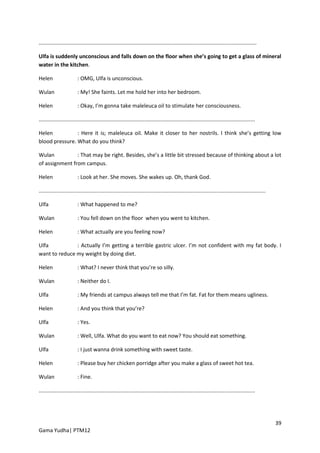 ..................................................................................................................................................

Ulfa is suddenly unconscious and falls down on the floor when she’s going to get a glass of mineral
water in the kitchen.

Helen                    : OMG, Ulfa is unconscious.

Wulan                    : My! She faints. Let me hold her into her bedroom.

Helen                    : Okay, I’m gonna take maleleuca oil to stimulate her consciousness.

.................................................................................................................................................

Helen           : Here it is; maleleuca oil. Make it closer to her nostrils. I think she’s getting low
blood pressure. What do you think?

Wulan           : That may be right. Besides, she’s a little bit stressed because of thinking about a lot
of assignment from campus.

Helen                    : Look at her. She moves. She wakes up. Oh, thank God.

........................................................................................................................................................

Ulfa                     : What happened to me?

Wulan                    : You fell down on the floor when you went to kitchen.

Helen                    : What actually are you feeling now?

Ulfa           : Actually I’m getting a terrible gastric ulcer. I’m not confident with my fat body. I
want to reduce my weight by doing diet.

Helen                    : What? I never think that you’re so silly.

Wulan                    : Neither do I.

Ulfa                     : My friends at campus always tell me that I’m fat. Fat for them means ugliness.

Helen                    : And you think that you’re?

Ulfa                     : Yes.

Wulan                    : Well, Ulfa. What do you want to eat now? You should eat something.

Ulfa                     : I just wanna drink something with sweet taste.

Helen                    : Please buy her chicken porridge after you make a glass of sweet hot tea.

Wulan                    : Fine.

.................................................................................................................................................




                                                                                                                                                           39
Gama Yudha| PTM12
 