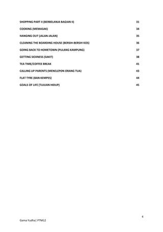 SHOPPING PART II (BERBELANJA BAGIAN II)           31

COOKING (MEMASAK)                                 34

HANGING OUT (JALAN-JALAN)                         35

CLEANING THE BOARDING HOUSE (BERSIH-BERSIH KOS)   36

GOING BACK TO HOMETOWN (PULANG KAMPUNG)           37

GETTING SICKNESS (SAKIT)                          38

TEA TIME/COFFEE BREAK                             41

CALLING UP PARENTS (MENELEPON ORANG TUA)          43

FLAT TYRE (BAN KEMPES)                            44

GOALS OF LIFE (TUJUAN HIDUP)                      45




                                                       4
Gama Yudha| PTM12
 