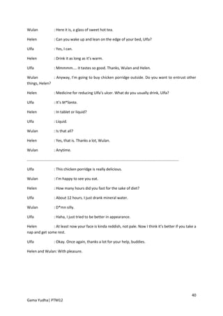 Wulan                    : Here it is, a glass of sweet hot tea.

Helen                    : Can you wake up and lean on the edge of your bed, Ulfa?

Ulfa                     : Yes, I can.

Helen                    : Drink it as long as it’s warm.

Ulfa                     : Mmmmm.... it tastes so good. Thanks, Wulan and Helen.

Wulan          : Anyway, I’m going to buy chicken porridge outside. Do you want to entrust other
things, Helen?

Helen                    : Medicine for reducing Ulfa’s ulcer. What do you usually drink, Ulfa?

Ulfa                     : It’s M*lanta.

Helen                    : In tablet or liquid?

Ulfa                     : Liquid.

Wulan                    : Is that all?

Helen                    : Yes, that is. Thanks a lot, Wulan.

Wulan                    : Anytime.

..................................................................................................................................................

Ulfa                     : This chicken porridge is really delicious.

Wulan                    : I’m happy to see you eat.

Helen                    : How many hours did you fast for the sake of diet?

Ulfa                     : About 12 hours. I just drank mineral water.

Wulan                    : D*mn silly.

Ulfa                     : Haha, I just tried to be better in appearance.

Helen          : At least now your face is kinda reddish, not pale. Now I think it’s better if you take a
nap and get some rest.

Ulfa                     : Okay. Once again, thanks a lot for your help, buddies.

Helen and Wulan: With pleasure.




                                                                                                                                                     40
Gama Yudha| PTM12
 