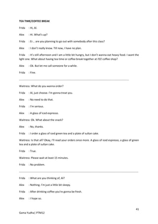 TEA TIME/COFFEE BREAK

Frida       : Hi, Al.

Alex        : Hi. What’s up?

Frida       : Er... are you planning to go out with somebody after this class?

Alex        : I don’t really know. Till now, I have no plan.

Frida : It’s still afternoon and I am a little bit hungry, but I don’t wanna eat heavy food. I want the
light one. What about having tea time or coffee break together at FEE coffee shop?

Alex        : Ok. But let me call someone for a while.

Frida       : Fine.

.....................................................................................................................................................

Waitress: What do you wanna order?

Frida       : Al, just choose. I’m gonna treat you.

Alex        : No need to do that.

Frida       : I’m serious.

Alex        : A glass of iced espresso.

Waitress: Ok. What about the snack?

Alex        : No, thanks.

Frida       : I order a glass of iced green tea and a plate of sultan cake.

Waitress: Is that all? Okay, I’ll read your orders once more. A glass of iced espresso, a glass of green
tea and a plate of sultan cake.

Frida       : True.

Waitress: Please wait at least 15 minutes.

Frida       : No problem.

..................................................................................................................................................................

Frida       : What are you thinking of, Al?

Alex        : Nothing. I’m just a little bit sleepy.

Frida       : After drinking coffee you’re gonna be fresh.

Alex        : I hope so.


                                                                                                                                                              41
Gama Yudha| PTM12
 