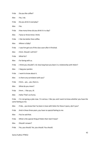 Frida   : Do you like coffee?

Alex    : Yes, I do.

Frida   : Do you drink it everyday?

Alex    : Yes.

Frida   : How many times do you drink it in a day?

Alex    : Twice or three times I think.

Frida   : I like tea better than coffee.

Alex    : Where is Eddy?

Frida   : I saw him get out of the class soon after it finished.

Alex    : Hmm. Should I call him?

Frida   : What for?

Alex    : For being with us.

Frida   : I think you shouldn’t. Al, how long have you been in a relationship with Helen?

Alex    : I beg your pardon.

Frida   : I want to know about it.

Alex    : Is there any correlation with you?

Frida   : Hmm... yes... yes, there is.

Alex    : What do you mean?

Frida   : Hmm... I like you, Al.

Alex    : Haha! That’s so funny.

Frida : I’m not giving a joke now. I’m serious. I like you and I want to know whether you have the
same feeling as me.

Alex    : Frida... you know that I’ve been in love with Helen for these 3 years, don’t you?

Frida   : And in these three years, you have no special feeling to me.

Alex    : You’ve said that.

Frida   : What is the special thing of Helen that I don’t have?

Alex    : Should I answer?

Frida   : Yes, you should. Yes, you should. You should.

                                                                                               42
Gama Yudha| PTM12
 
