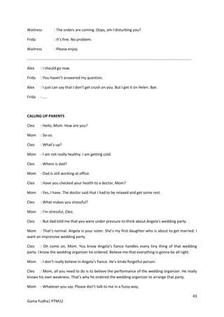 Waitress                 : The orders are coming. Oops, am I disturbing you?

Frida                    : It’s fine. No problem.

Waitress                 : Please enjoy.

.............................................................................................................................................................

Alex        : I should go now.

Frida       : You haven’t answered my question.

Alex        : I just can say that I don’t get crush on you. But I get it on Helen. Bye.

Frida       : ....



CALLING UP PARENTS

Cleo        : Hello, Mom. How are you?

Mom         : So-so.

Cleo        : What’s up?

Mom         : I am not really healthy. I am getting cold.

Cleo        : Where is dad?

Mom         : Dad is still working at office.

Cleo        : Have you checked your health to a doctor, Mom?

Mom         : Yes, I have. The doctor said that I had to be relaxed and get some rest.

Cleo        : What makes you stressful?

Mom         : I’m stressful, Cleo.

Cleo        : But dad told me that you were under pressure to think about Angela’s wedding party.

Mom : That’s normal. Angela is your sister. She’s my first daughter who is about to get married. I
want an impressive wedding party.

Cleo : Oh come on, Mom. You know Angela’s fiance handles every tiny thing of that wedding
party. I know the wedding organizer he ordered. Believe me that everything is gonna be all right.

Mom         : I don’t really believe in Angela’s fiance. He’s kinda forgetful person.

Cleo : Mom, all you need to do is to believe the performance of the wedding organizer. He really
knows his own weakness. That’s why he ordered the wedding organizer to arrange that party.

Mom         : Whatever you say. Please don’t talk to me in a fussy way.

                                                                                                                                                                43
Gama Yudha| PTM12
 
