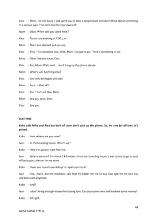 Cleo : Mom, I’m not fussy. I just want you to take a deep breath and don’t think about something
in a serious way. That isn’t nice for your own self.

Mom    : Okay. When will you come here?

Cleo   : Tomorrow evening at 7.00 p.m.

Mom    : Mom and dad will pick you up.

Cleo   : Fine. That would be nice. Well, Mom. I’ve got to go. There’s something to do.

Mom    : Okay. See you soon, Cleo.

Cleo   : Yes, Mom. Wait, wait... don’t hang up the phone please.

Mom    : What’s up? Anything else?

Cleo   : Say hello to Angela and dad.

Mom    : Sure. Is that all?

Cleo   : Yes. That’s all. Bye, Mom.

Mom    : See you soon, Cleo.

Cleo   : See you.



FLAT TYRE

Koko calls Mike and Alex but both of them don’t pick up the phone. So, he tries to call Ivan. It’s
picked.

Koko   : Ivan, where are you now?

Ivan   : In the boarding house. What’s up?

Koko   : Help me, please. I get flat tyre.

Ivan     : Where are you? I’m about 5 kilometers from our boarding house. I was about to go to post
office to post a letter for my mom.

Koko   : Have you found a workshop to repair your tyre?

Ivan   : Yes, I have. But the mechanic said that it’s better for me to buy new tyre for my tyre has
not been safe anymore.

Koko   : And?

Ivan   : I don’t bring enough money for buying tyre. Can you come here and lend me some money?

Koko   : All right.


                                                                                                44
Gama Yudha| PTM12
 