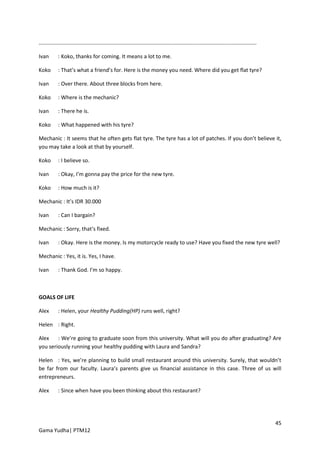 ..................................................................................................................................................

Ivan        : Koko, thanks for coming. It means a lot to me.

Koko        : That’s what a friend’s for. Here is the money you need. Where did you get flat tyre?

Ivan        : Over there. About three blocks from here.

Koko        : Where is the mechanic?

Ivan        : There he is.

Koko        : What happened with his tyre?

Mechanic : It seems that he often gets flat tyre. The tyre has a lot of patches. If you don’t believe it,
you may take a look at that by yourself.

Koko        : I believe so.

Ivan        : Okay, I’m gonna pay the price for the new tyre.

Koko        : How much is it?

Mechanic : It’s IDR 30.000

Ivan        : Can I bargain?

Mechanic : Sorry, that’s fixed.

Ivan        : Okay. Here is the money. Is my motorcycle ready to use? Have you fixed the new tyre well?

Mechanic : Yes, it is. Yes, I have.

Ivan        : Thank God. I’m so happy.



GOALS OF LIFE

Alex        : Helen, your Healthy Pudding(HP) runs well, right?

Helen : Right.

Alex    : We’re going to graduate soon from this university. What will you do after graduating? Are
you seriously running your healthy pudding with Laura and Sandra?

Helen : Yes, we’re planning to build small restaurant around this university. Surely, that wouldn’t
be far from our faculty. Laura’s parents give us financial assistance in this case. Three of us will
entrepreneurs.

Alex        : Since when have you been thinking about this restaurant?




                                                                                                                                                     45
Gama Yudha| PTM12
 