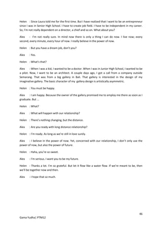 Helen : Since Laura told me for the first time. But I have realized that I want to be an entrepreneur
since I was in Senior High School. I have to create job field. I have to be independent in my career.
So, I’m not really dependent on a director, a chief and so on. What about you?

Alex    : I’m not really sure. In mind now there is only a thing I can do now. I live now; every
second, every minute, every hour of now. I really believe in the power of now.

Helen : But you have a dream job, don’t you?

Alex    : Yes.

Helen : What’s that?

Alex     : When I was a kid, I wanted to be a doctor. When I was in Junior High School, I wanted to be
a pilot. Now, I want to be an architect. A couple days ago, I got a call from a company outside
Semarang. That was from a big gallery in Bali. That gallery is interested in the design of my
imaginative gallery. The basic character of my gallery design is artistically asymmetric.

Helen : You must be happy.

Alex   : I am happy. Because the owner of the gallery promised me to employ me there as soon as I
graduate. But ...

Helen : What?

Alex    : What will happen with our relationship?

Helen : There’s nothing changing, but the distance.

Alex    : Are you ready with long distance relationship?

Helen : I’m ready. As long as we’re still in love surely.

Alex   : I believe in the power of now. Yet, concerned with our relationship, I don’t only use the
power of now, but also the power of future.

Helen : Haha, you’re so sweet.

Alex    : I’m serious. I want you to be my future.

Helen : Thanks a lot. I’m so grateful. But let it flow like a water flow. If we’re meant to be, then
we’ll be together now and then.

Alex    : I hope that so much.




                                                                                                   46
Gama Yudha| PTM12
 