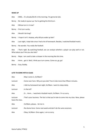 WAKE UP

Alex    : OMG... it’s already 06.45 in the morning. I’m gonna be late.

Benny : Be ready to queue up. You’re getting the third turn.

Alex    : Whose turn is it now?

Benny : First turn surely.

Alex    : Would it be long?

Benny : I hope it isn’t. Anyway, why did you wake up late?

Alex    : Last night, I slept late since I had a lot of homework. Besides, I watched football match.

Benny : No wonder. You really like football.

Alex   : That’s right. By watching football, we can analyze whether a player can play well or not.
What about you? Are you also late?

Benny : Nope. I am used to take a shower in the morning like this time.

Alex    : Hmm... got it. Well, I think your turn comes. Come on, go, go!

Benny : Easy, Buddy.



LATE TO COME INTO A CLASS

Alex            : May I come in, Sir/Mam?

Lecturer        : Come over here. Why are you late? You’re late more than fifteen minutes.

Alex            : I did my homework last night, Sir/Mam. I went to sleep lately.

Lecturer        : Is that all?

Alex            : Er... Hmm... I watched a football match, Sir/Mam. I’m so sorry.

Lecturer         : That’s your business. The fact is that you’re late to come into my class. Now, please
leave the class.

Alex            : Sir/Mam, please... let me in.

Lecturer        : No drama here. Come next week and don’t do the same anymore.

Alex            : Okay, Sir/Mam. Once again, I am so sorry.




                                                                                                       5
Gama Yudha| PTM12
 