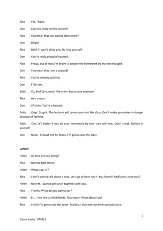Alex    : Yes, I have.

Don     : Can you show me the answer?

Alex    : You mean that you wanna cheat mine?

Don     : Bingo!

Alex    : Bah? ! I won’t allow you. Do it by yourself.

Don     : You’re really proud of yourself.

Alex    : Proud, but at least I’m brave to answer the homework by my own thought.

Don     : You mean that I am a coward?

Alex    : You’ve already said that.

Don     : F*ck you.

Eddy    : Yo, Bro! Easy, easy! We aren’t boy scouts anymore.

Alex    : He’s a sissy.

Don     : A*shole. You’re a bastard.

Frida : Guys! Stop it. The lecturer will come soon into the class. Don’t make yourselves in danger
because of fighting.

Eddy : Don, it’s better if you do your homework by your own self now. Don’t cheat. Believe in
yourself.

Don     : Never. At least not for today. I’m gonna skip this class.



LUNCH

Helen : Al, how are you doing?

Alex    : Not too bad, Helen.

Helen : What’s up, Al?

Alex    : I don’t wanna talk about it now. Let’s go to have lunch. You haven’t had lunch, have you?

Helen : Not yet. I wanna get lunch together with you.

Alex    : Thanks. What do you wanna eat?

Helen : Er... fried rice at MAKANAKU food court. What about you?

Alex    : I think I’m gonna eat the same. Besides, I also want to drink avocado juice.


                                                                                                      7
Gama Yudha| PTM12
 