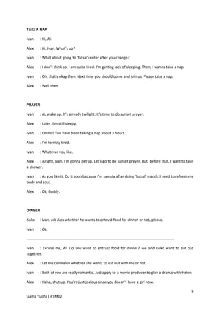TAKE A NAP

Ivan        : Hi, Al.

Alex        : Hi, Ivan. What’s up?

Ivan        : What about going to ‘futsal’center after you change?

Alex        : I don’t think so. I am quite tired. I’m getting lack of sleeping. Then, I wanna take a nap.

Ivan        : Oh, that’s okay then. Next time you should come and join us. Please take a nap.

Alex        : Well then.



PRAYER

Ivan        : Al, wake up. It’s already twilight. It’s time to do sunset prayer.

Alex        : Later. I’m still sleepy.

Ivan        : Oh my! You have been taking a nap about 3 hours.

Alex        : I’m terribly tired.

Ivan        : Whatever you like.

Alex   : Alright, Ivan. I’m gonna get up. Let’s go to do sunset prayer. But, before that, I want to take
a shower.

Ivan   : As you like it. Do it soon because I’m sweaty after doing ‘futsal’ match. I need to refresh my
body and soul.

Alex        : Ok, Buddy.



DINNER

Koko        : Ivan, ask Alex whether he wants to entrust food for dinner or not, please.

Ivan        : Ok.

................................................................................................................................................

Ivan   : Excuse me, Al. Do you want to entrust food for dinner? Me and Koko want to eat out
together.

Alex        : Let me call Helen whether she wants to eat out with me or not.

Ivan        : Both of you are really romantic. Just apply to a movie producer to play a drama with Helen.

Alex        : Haha, shut up. You’re just jealous since you doesn’t have a girl now.

                                                                                                                                                   9
Gama Yudha| PTM12
 