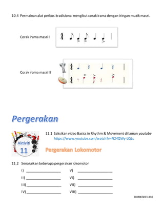DHMK3013 #18
10.4 Permainan alat perkusitradisionalmengikut corak irama dengan iringan muzik masri.
Corak irama masriI
Corak irama masriII
11.1 Saksikan video Basics in Rhythm & Movement di laman youtube
https://www.youtube.com/watch?v=N24QWy-LQLc
11.2 Senaraikan beberapa pergerakan lokomotor
I) ___________________ V) ___________________
II) ___________________ VI) ___________________
III) ___________________ VII) ___________________
IV) ___________________ VIII) ___________________
 