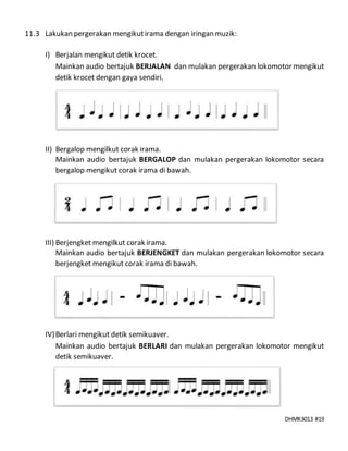 DHMK3013 #19
11.3 Lakukan pergerakan mengikutirama dengan iringan muzik:
I) Berjalan mengikut detik krocet.
Mainkan audio bertajuk BERJALAN dan mulakan pergerakan lokomotor mengikut
detik krocet dengan gaya sendiri.
II) Bergalop mengilkut corak irama.
Mainkan audio bertajuk BERGALOP dan mulakan pergerakan lokomotor secara
bergalop mengikut corak irama di bawah.
III) Berjengket mengilkut corak irama.
Mainkan audio bertajuk BERJENGKET dan mulakan pergerakan lokomotor secara
berjengket mengikut corak irama di bawah.
IV)Berlari mengikut detik semikuaver.
Mainkan audio bertajuk BERLARI dan mulakan pergerakan lokomotor mengikut
detik semikuaver.
 