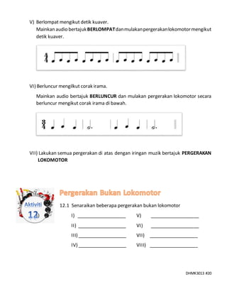 DHMK3013 #20
V) Berlompat mengikut detik kuaver.
Mainkan audio bertajukBERLOMPATdanmulakanpergerakanlokomotormengikut
detik kuaver.
VI) Berluncur mengilkut corak irama.
Mainkan audio bertajuk BERLUNCUR dan mulakan pergerakan lokomotor secara
berluncur mengikut corak irama di bawah.
VII) Lakukan semua pergerakan di atas dengan iringan muzik bertajuk PERGERAKAN
LOKOMOTOR
12.1 Senaraikan beberapa pergerakan bukan lokomotor
I) I) ___________________ V) ___________________
II) ___________________ VI) ___________________
III) ___________________ VII) ___________________
IV) ___________________ VIII) ___________________
 
