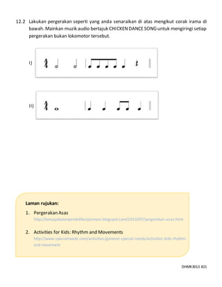 DHMK3013 #21
12.2 Lakukan pergerakan seperti yang anda senaraikan di atas mengikut corak irama di
bawah. Mainkan muzik audio bertajuk CHICKENDANCESONG untuk mengiringi setiap
pergerakan bukan lokomotor tersebut.
I)
II)
Laman rujukan:
1. Pergerakan Asas
http://ketuajabatanpendidikanjasmani.blogspot.com/2013/07/pergerakan-asas.html
2. Activities for Kids: Rhythm and Movements
http://www.specialneeds.com/activities/general-special-needs/activities-kids-rhythm-
and-movement
 