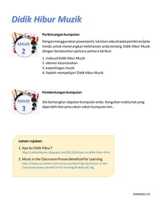 DHMK3013 #3
Perbincangankumpulan
Denganmenggunakanpowerpoint,lukiskansebuahpetapemikiran/peta
minda untuk menerangkan kefahaman anda tentang Didik Hibur Muzik
dengan berdasarkan perkara-perkara berikut:
1. maksud Didik Hibur Muzik
2. elemen keseronokan
3. kepentingan muzik
4. faedah mempelajari Didik Hibur Muzik
Pembentangankumpulan
Sila bentangkan dapatan kumpulan anda. Kongsikan maklumat yang
diperolehi bersama rakan-rakan kumpulan lain.
Laman rujukan:
1. Apa itu Didik Hibur?
http://sekolahkanku.blogspot.com/2013/04/apa-itu-didik-hibur.html
2. Music in the ClassroomProves Beneficialfor Learning
https://www.uscranton.com/resources/teaching-tips/music-in-the-
classroom-proves-beneficial-for-learning/#.WxK-vyC-ldg
 