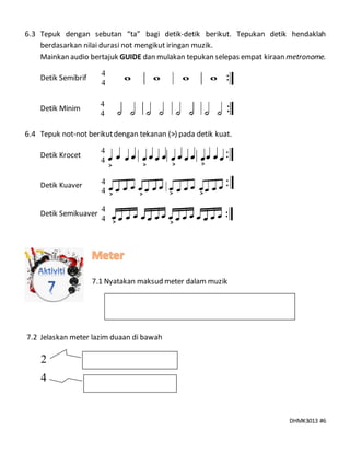 DHMK3013 #6
6.3 Tepuk dengan sebutan “ta” bagi detik-detik berikut. Tepukan detik hendaklah
berdasarkan nilai durasi not mengikut iringan muzik.
Mainkan audio bertajuk GUIDE dan mulakan tepukan selepas empat kiraan metronome.
Detik Semibrif
Detik Minim
6.4 Tepuk not-not berikutdengan tekanan (>) pada detik kuat.
Detik Krocet
Detik Kuaver
Detik Semikuaver
7.1 Nyatakan maksud meter dalam muzik
7.2 Jelaskan meter lazim duaan di bawah
4
4
●
●
4
4
●
●
4
4
●
●
4
4
●
●
4
4
●
●
2
4
> >
> >
> >
> >
> >
 