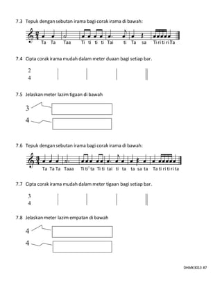 DHMK3013 #7
7.3 Tepuk dengan sebutan irama bagi corak irama di bawah:
Ta Ta Taa Ti ti ti ti Tai ti Ta sa Ti ri ti ri Ta
7.4 Cipta corak irama mudah dalam meter duaan bagi setiap bar.
7.5 Jelaskan meter lazim tigaan di bawah
7.6 Tepuk dengan sebutan irama bagi corak irama di bawah:
Ta Ta Ta Taaa Ti ti ta Ti ti tai ti ta ta sa ta Ta ti ri ti ri ta
7.7 Cipta corak irama mudah dalam meter tigaan bagi setiap bar.
7.8 Jelaskan meter lazim empatan di bawah
3
4
4
4
2
4
3
4
 