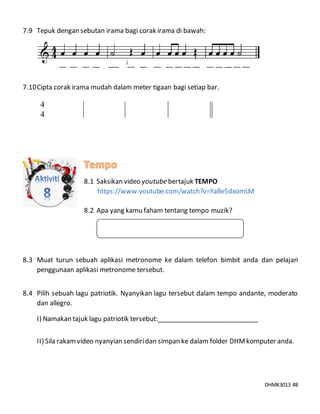 DHMK3013 #8
7.9 Tepuk dengan sebutan irama bagi corak irama di bawah:
__ __ __ __ ___ __ __ __ __ __ __ __ __ __ __ __ __
7.10Cipta corak irama mudah dalam meter tigaan bagi setiap bar.
8.1 Saksikan video youtube bertajuk TEMPO
https://www.youtube.com/watch?v=YaBe5dxomLM
8.2 Apa yang kamu faham tentang tempo muzik?
8.3 Muat turun sebuah aplikasi metronome ke dalam telefon bimbit anda dan pelajari
penggunaan aplikasi metronome tersebut.
8.4 Pilih sebuah lagu patriotik. Nyanyikan lagu tersebut dalam tempo andante, moderato
dan allegro.
I) Namakan tajuk lagu patriotik tersebut:____________________________
II) Sila rakamvideo nyanyian sendiridan simpan ke dalam folder DHMkomputer anda.
4
4
 