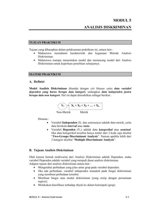 MODUL 5
ANALISIS DISKRIMINAN

TUJUAN PRAKTIKUM
Tujuan yang diharapkan dalam pelaksanaan praktikum ini, antara lain :
 Mahasiswa memahami karakteristik dan kegunaan Metode Analisis
Diskriminan.
 Mahasiswa mampu menentukan model dan merancang model dari Analisis
Diskriminan untuk keperluan penelitian selanjutnya.

MATERI PRAKTIKUM

A. Definisi
Model Analisis Diskriminan ditandai dengan ciri khusus yaitu data variabel
dependen yang harus berupa data kategori, sedangkan data independen justru
berupa data non kategori. Hal ini dapat dimodelkan sebagai berikut :

Y1

= X1 + X2 + X3 +… + Xn

Non-Metrik

Metrik

Dimana :
 Variabel Independen (X1 dan seterusnya) adalah data metrik, yaitu
data berskala interval atau rasio.
 Variabel Dependen (Y1) adalah data kategorikal atau nominal.
Jika data kategorikal tersebut hanya terdiri dari 2 kode saja disebut
“
Two-Groups Discriminant Analysis”N m n pb a ei dr
. a u aai l h a
l b
i
2 a grd eu“
kt oii btMultiple Discriminant Analysis”
e
s
.

B. Tujuan Analisis Diskriminan
Oleh karena bentuk multivariat dari Analisis Diskriminan adalah Dependen, maka
variabel Dependen adalah variabel yang menjadi dasar analisis diskriminan.
Adapun tujuan dari analisis diskriminan antara lain :
 Mengetahui perbedaan yang jelas antar grup pada variabel dependen.
 Jika ada perbedaan, variabel independen manakah pada fungsi diskriminan
yang membuat perbedaan tersebut.
 Membuat fungsi atau model diskriminan (yang mirip dengan persamaan
regresi).
 Melakukan klasifikasi terhadap obyek ke dalam kelompok (grup).

MODUL 5 –
Analisis Diskriminan

V-1

 