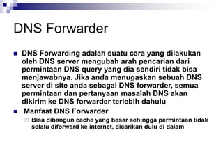 DNS Forwarder
 DNS Forwarding adalah suatu cara yang dilakukan
oleh DNS server mengubah arah pencarian dari
permintaan DNS query yang dia sendiri tidak bisa
menjawabnya. Jika anda menugaskan sebuah DNS
server di site anda sebagai DNS forwarder, semua
permintaan dan pertanyaan masalah DNS akan
dikirim ke DNS forwarder terlebih dahulu
 Manfaat DNS Forwarder
 Bisa dibangun cache yang besar sehingga permintaan tidak
selalu diforward ke internet, dicarikan dulu di dalam
 