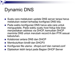 Dynamic DNS
 Suatu cara melakukan update DNS server tanpa harus
melakukan restart terhadap konfigrasi DNS kita.
 Pada waktu konfigurasi DNS harus ada cara untuk
mengupdate, Pada waktu suatu host hidup kita bisa
menyediakan address via DHCP, kemudian DHCP
meminta DNS untuk merubah record A dan PTR sesuai
kebutuhan.
 Kolaborasi antara DNS dan DHCP
 Membutuhkan bind9 dan DHCP3
 Konfigurasi file utama : dhcpd.conf dan named.conf
 Dijelaskan lebih lanjut pada Bagian DHCP Server
 