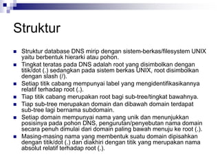 Struktur
 Struktur database DNS mirip dengan sistem-berkas/filesystem UNIX
yaitu berbentuk hierarki atau pohon.
 Tingkat teratas pada DNS adalah root yang disimbolkan dengan
titik/dot (.) sedangkan pada sistem berkas UNIX, root disimbolkan
dengan slash (/).
 Setiap titik cabang mempunyai label yang mengidentifikasikannya
relatif terhadap root (.).
 Tiap titik cabang merupakan root bagi sub-tree/tingkat bawahnya.
 Tiap sub-tree merupakan domain dan dibawah domain terdapat
sub-tree lagi bernama subdomain.
 Setiap domain mempunyai nama yang unik dan menunjukkan
posisinya pada pohon DNS, pengurutan/penyebutan nama domain
secara penuh dimulai dari domain paling bawah menuju ke root (.).
 Masing-masing nama yang membentuk suatu domain dipisahkan
dengan titik/dot (.) dan diakhiri dengan titik yang merupakan nama
absolut relatif terhadap root (.).
 