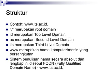 Struktur
 Contoh: www.its.ac.id.
 "." merupakan root domain
 id merupakan Top Level Domain
 ac merupakan Second Level Domain
 its merupakan Third Level Domain
 www merupakan nama komputer/mesin yang
bersangkutan
 Sistem penulisan nama secara absolut dan
lengkap ini disebut FQDN (Fully Qualified
Domain Name) - www.its.ac.id.
 