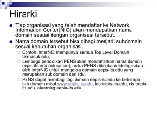 Hirarki
 Tiap organisasi yang telah mendaftar ke Network
Information Center(NIC) akan mendapatkan nama
domain sesuai dengan organisasi tersebut.
 Nama domain tersebut bisa dibagi menjadi subdomain
sesuai kebutuhan organisasi.
 Contoh: InterNIC mempunyai semua Top Level Domain
termasuk edu,
 Lembaga pendidikan PENS akan mendaftarkan nama domain
eepis-its.edu (education), maka PENS diberikan/didelegasikan
oleh InterNIC untuk mengelola domain eepis-its.edu yang
merupakan sub domain dari edu.
 PENS dapat membagi lagi domain eepis-its.edu ke beberapa
sub domain misal www.eepis-its.edu, ies.eepis-its.edu, eis.eepis-
its.edu, elearning.eepis-its.edu.
 
