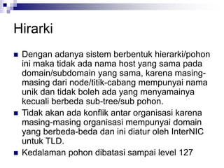 Hirarki
 Dengan adanya sistem berbentuk hierarki/pohon
ini maka tidak ada nama host yang sama pada
domain/subdomain yang sama, karena masing-
masing dari node/titik-cabang mempunyai nama
unik dan tidak boleh ada yang menyamainya
kecuali berbeda sub-tree/sub pohon.
 Tidak akan ada konflik antar organisasi karena
masing-masing organisasi mempunyai domain
yang berbeda-beda dan ini diatur oleh InterNIC
untuk TLD.
 Kedalaman pohon dibatasi sampai level 127
 