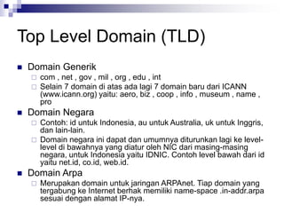 Top Level Domain (TLD)
 Domain Generik
 com , net , gov , mil , org , edu , int
 Selain 7 domain di atas ada lagi 7 domain baru dari ICANN
(www.icann.org) yaitu: aero, biz , coop , info , museum , name ,
pro
 Domain Negara
 Contoh: id untuk Indonesia, au untuk Australia, uk untuk Inggris,
dan lain-lain.
 Domain negara ini dapat dan umumnya diturunkan lagi ke level-
level di bawahnya yang diatur oleh NIC dari masing-masing
negara, untuk Indonesia yaitu IDNIC. Contoh level bawah dari id
yaitu net.id, co.id, web.id.
 Domain Arpa
 Merupakan domain untuk jaringan ARPAnet. Tiap domain yang
tergabung ke Internet berhak memiliki name-space .in-addr.arpa
sesuai dengan alamat IP-nya.
 