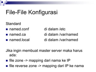 File-File Konfigurasi
Standard
 named.conf di dalam /etc
 named.ca di dalam /var/named
 named.local di dalam /var/named
Jika ingin membuat master server maka harus
ada:
 file zone -> mapping dari nama ke IP
 file reverse zone -> mapping dari IP ke nama
 